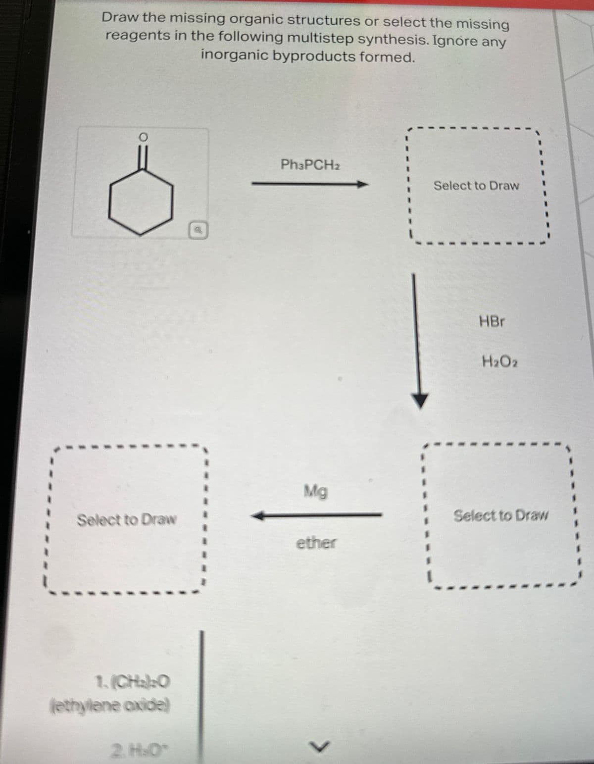 Draw the missing organic structures or select the missing
reagents in the following multistep synthesis. Ignore any
inorganic byproducts formed.
Ph3PCH2
Select to Draw
HBr
H2O2
Mg
Select to Draw
Select to Draw
ether
1. (CH2)2O
(ethylene oxide)
2.H.O
L