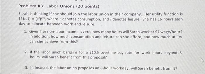 Problem #3: Labor Unions (20 points)
Sarah is thinking if she should join the labor union in their company. Her utility function is
U (c, 1) = (cl)05, where c denotes consumption, and I denotes leisure. She has 16 hours each
day to allocate between work and leisure.
1. Given her non-labor income is zero, how many hours will Sarah work at $7 wage/hour?
In addition, how much consumption and leisure can she afford, and how much utility
can she achieve from this?
2. If the labor unioh bargains for a $10.5 overtime pay rate for work hours beyond 8
hours, will Sarah benefit from this proposal?
3. If, instead, the labor union proposes an 8-hour workday, will Sarah benefit from it?