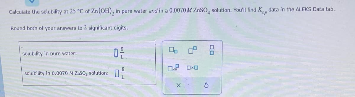 Calculate the solubility at 25 °C of Zn(OH)₂ in pure water and in a 0.0070M ZnSO4 solution. You'll find K data in the ALEKS Data tab.
Round both of your answers to 2 significant digits.
solubility in pure water:
solubility in 0.0070 M ZÁSO4 solution:
0²
00 0°
X
0x0
00