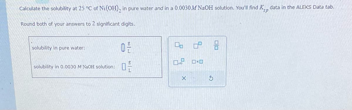 Calculate the solubility at 25 °C of Ni(OH)₂ in pure water and in a 0.0030 M NaOH solution. You'll find K., data in the ALEKS Data tab.
sp
Round both of your answers to 2 significant digits.
solubility in pure water:
solubility in 0.0030 M NaOH solution:
709
0-
0.0 H
0-
00
x10
X
OxO
3
00