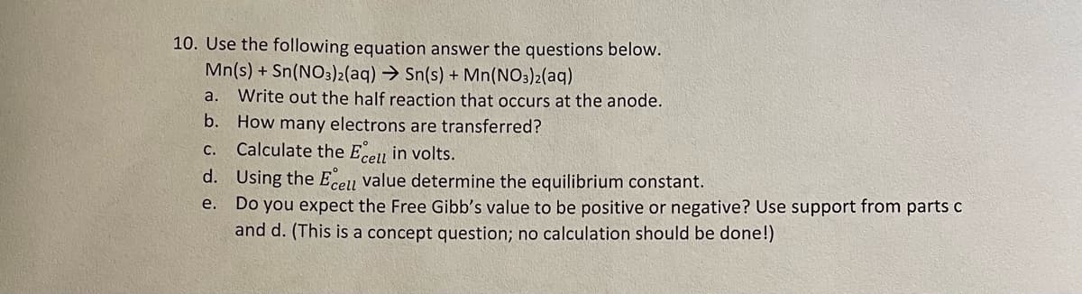 10. Use the following equation answer the questions below.
Mn(s) + Sn(NO3)2(aq) → Sn(s) + Mn(NO3)2(aq)
a. Write out the half reaction that occurs at the anode.
b.
How many electrons are transferred?
C.
Calculate the Ecell in volts.
d. Using the Ecell value determine the equilibrium constant.
e.
Do you expect the Free Gibb's value to be positive or negative? Use support from parts c
and d. (This is a concept question; no calculation should be done!)