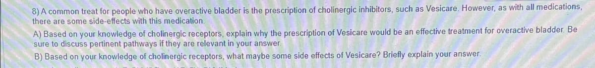 8) A common treat for people who have overactive bladder is the prescription of cholinergic inhibitors, such as Vesicare. However, as with all medications,
there are some side-effects with this medication.
A) Based on your knowledge of cholinergic receptors, explain why the prescription of Vesicare would be an effective treatment for overactive bladder. Be
sure to discuss pertinent pathways if they are relevant in your answer.
B) Based on your knowledge of cholinergic receptors, what maybe some side effects of Vesicare? Briefly explain your answer.