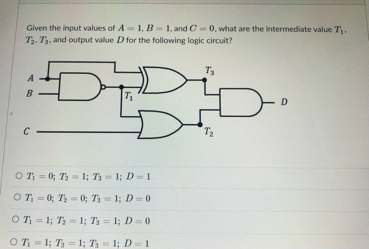 Given the input values of A = 1, B = 1, and C = 0, what are the intermediate value T,
%3D
T2, T3, and output value D for the following logic circuit?
T3
A
T1
C
T2
O Ti = 0; T2 = 1; T3 = 1; D = 1
O T = 0; T2 = 0; T3 = 1; D= 0
O T = 1; T2 = 1; T3 = 1; D= 0
O T = 1; T2 = 1; T3 = 1; D = 1
