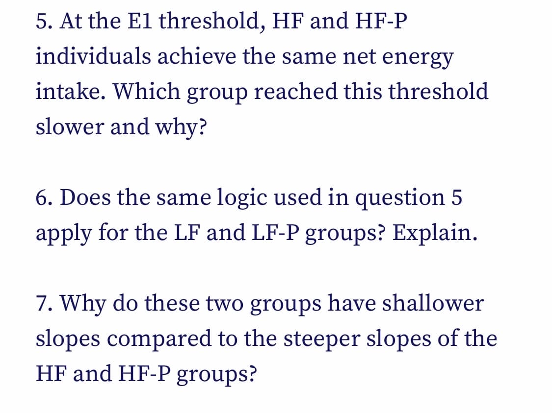 5. At the E1 threshold, HF and HF-P
individuals achieve the same net energy
intake. Which group reached this threshold
slower and why?
6. Does the same logic used in question 5
apply for the LF and LF-P groups? Explain.
7. Why do these two groups have shallower
slopes compared to the steeper slopes of the
HF and HF-P groups?