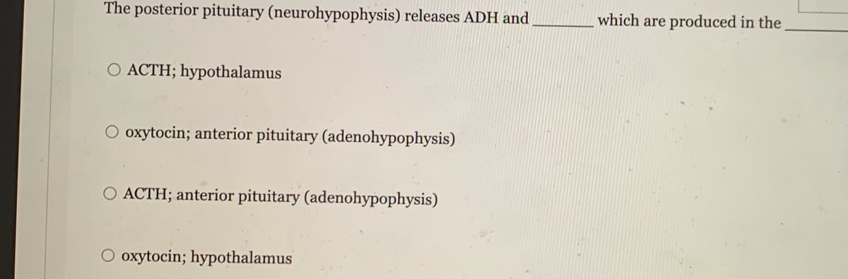 The posterior pituitary (neurohypophysis) releases ADH and
O ACTH; hypothalamus
O oxytocin; anterior pituitary (adenohypophysis)
O ACTH; anterior pituitary (adenohypophysis)
O oxytocin; hypothalamus
which are produced in the