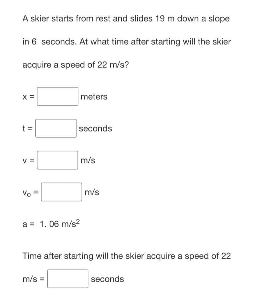 A skier starts from rest and slides 19 m down a slope
in 6 seconds. At what time after starting will the skier
acquire a speed of 22 m/s?
X =
meters
t =
seconds
V =
m/s
Vo =
a = 1.06 m/s²
Time after starting will the skier acquire a speed of 22
m/s =
seconds
m/s