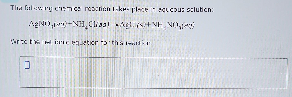 The following chemical reaction takes place in aqueous solution:
AgNO3(aq) +NH₂Cl(aq) →AgCl(s)+NH₂NO3(aq)
Write the net ionic equation for this reaction.
0
