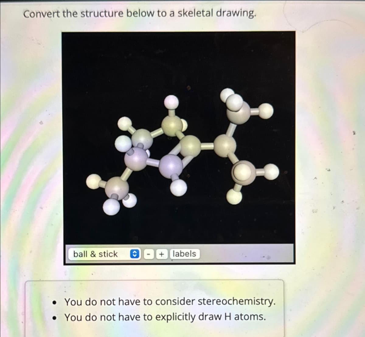 Convert the structure below to a skeletal drawing.
ball & stick
labels
• You do not have to consider stereochemistry.
• You do not have to explicitly draw H atoms.