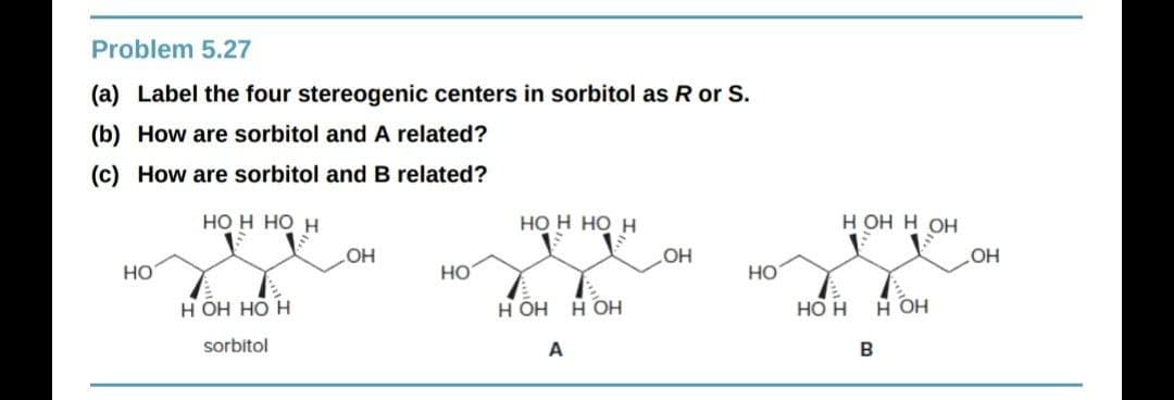 Problem 5.27
(a) Label the four stereogenic centers in sorbitol as R or S.
(b) How are sorbitol and A related?
(c) How are sorbitol and B related?
HO H HO H
но н но н
Н Он Н ОН
HO
HO
но
но
но
н он
Н ОН
B
H OH HO H
HO H HO H
sorbitol
A
