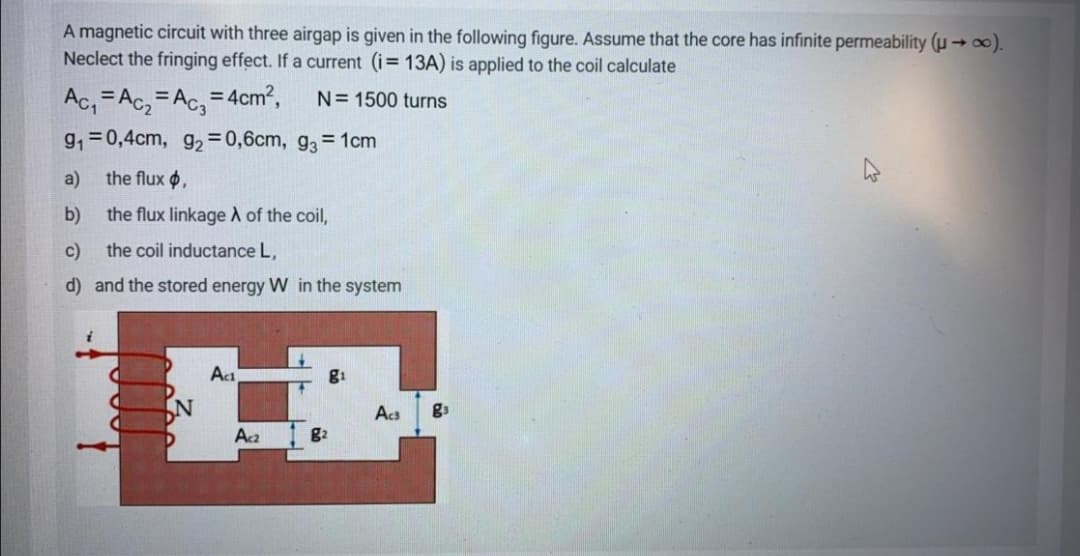 A magnetic circuit with three airgap is given in the following figure. Assume that the core has infinite permeability (µ → ).
Neclect the fringing effect. If a current (i= 13A) is applied to the coil calculate
Ac, =Ac, =Ac, = 4cm?,
N= 1500 turns
9,=0,4cm, g2 =0,6cm, g3 = 1cm
a)
the flux $,
b)
the flux linkage A of the coil,
c)
the coil inductance L,
d) and the stored energy W in the system
Act
N
Acs
gs
Aca
