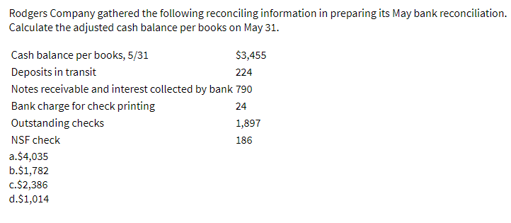 Rodgers Company gathered the following reconciling information in preparing its May bank reconciliation.
Calculate the adjusted cash balance per books on May 31.
Cash balance per books, 5/31
$3,455
Deposits in transit
224
Notes receivable and interest collected by bank 790
Bank charge for check printing
24
Outstanding checks
1,897
NSF check
186
a.$4,035
b.$1,782
c.$2,386
d.$1,014