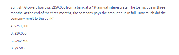 Sunlight Growers borrows $250,000 from a bank at a 4% annual interest rate. The loan is due in three
months. At the end of the three months, the company pays the amount due in full. How much did the
company remit to the bank?
A. $250,000
B. $10,000
C. $252,500
D. $2,500