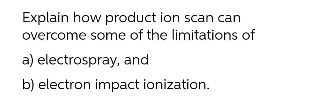 Explain how product ion scan can
overcome some of the limitations of
a) electrospray, and
b) electron impact ionization.

