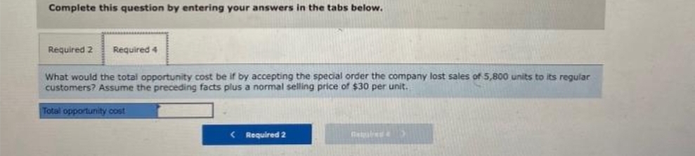 Complete this question by entering your answers in the tabs below.
Required 2 Required 4
What would the total opportunity cost be if by accepting the special order the company lost sales of 5,800 units to its regular
customers? Assume the preceding facts plus a normal selling price of $30 per unit.
Total opportunity cost
<Required 2
Beled