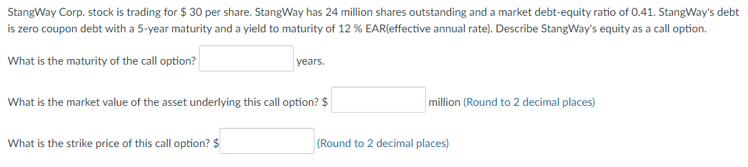 StangWay Corp. stock is trading for $ 30 per share. StangWay has 24 million shares outstanding and a market debt-equity ratio of 0.41. StangWay's debt
is zero coupon debt with a 5-year maturity and a yield to maturity of 12 % EAR(effective annual rate). Describe StangWay's equity as a call option.
What is the maturity of the call option?
years.
What is the market value of the asset underlying this call option? $
What is the strike price of this call option? $
million (Round to 2 decimal places)
(Round to 2 decimal places)