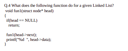 Q.4 What does the following function do for a given Linked List?
void fun1(struct node* head)
{
if(head == NULL)
return;
fun1(head->next);
printf("%d ", head->data);
}
