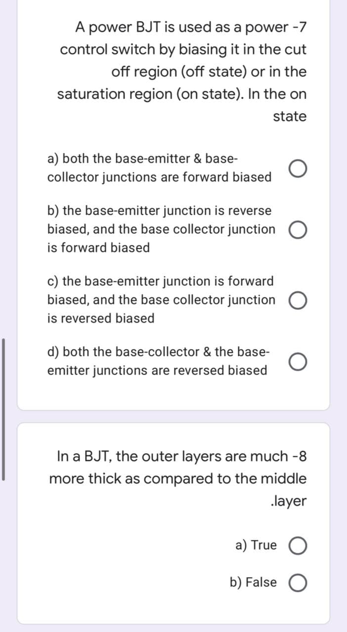 A power BJT is used as a power -7
control switch by biasing it in the cut
off region (off state) or in the
saturation region (on state). In the on
state
a) both the base-emitter & base-
collector junctions are forward biased
b) the base-emitter junction is reverse
biased, and the base collector junction O
is forward biased
c) the base-emitter junction is forward
biased, and the base collector junction O
is reversed biased
d) both the base-collector & the base-
emitter junctions are reversed biased
In a BJT, the outer layers are much -8
more thick as compared to the middle
.layer
a) True
b) False O
