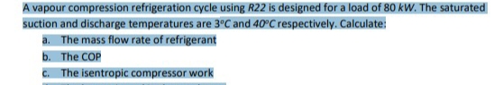 A vapour compression refrigeration cycle using R22 is designed for a load of 80 kW. The saturated
suction and discharge temperatures are 3°C and 40°C respectively. Calculate:
a. The mass flow rate of refrigerant
b. The COP
c. The isentropic compressor work
