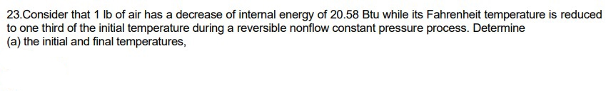 23. Consider that 1 lb of air has a decrease of internal energy of 20.58 Btu while its Fahrenheit temperature is reduced
to one third of the initial temperature during a reversible nonflow constant pressure process. Determine
(a) the initial and final temperatures,