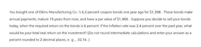You bought one of Elkins Manufacturing Co.'s 6.2 percent coupon bonds one year ago for $1,038. These bonds make
annual payments, mature 15 years from now, and have a par value of $1,000. Suppose you decide to sell your bonds
today, when the required return on the bonds is 6 percent. If the inflation rate was 2.4 percent over the past year, what
would be your total real return on the investment? (Do not round intermediate calculations and enter your answer as a
percent rounded to 2 decimal places, e.g., 32.16.)