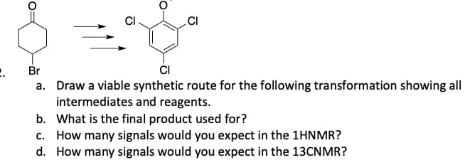 CI
CI
2. Br
CI
a. Draw a viable synthetic route for the following transformation showing all
intermediates and reagents.
b. What is the final product used for?
c. How many signals would you expect in the 1HNMR?
d. How many signals would you expect in the 13CNMR?