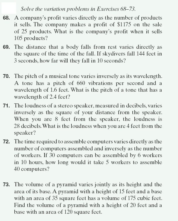 Solve the variation problems in Exercises 68–73.
68. A company's profit varies directly as the number of products
it sells. The company makes a profit of $1175 on the sale
of 25 products. What is the company's profit when it sells
105 products?
69. The distance that a body falls from rest varies directly as
the square of the time of the fall. If skydivers fall 144 feet in
3 seconds, how far will they fall in 10 seconds?
70. The pitch of a musical tone varies inversely as its wavelength.
A tone has a pitch of 660 vibrations per second and a
wavelength of 1.6 feet. What is the pitch of a tone that has a
wavelength of 2.4 feet?
71. The loudness of a stereo speaker, measured in decibels, varies
inversely as the square of your distance from the speaker.
When you are 8 feet from the speaker, the loudness is
28 decibels. What is the loudness when you are 4 feet from the
speaker?
72. The time required to assemble computers varies directly as the
number of computers assembled and inversely as the number
of workers. If 30 computers can be assembled by 6 workers
in 10 hours, how long would it take 5 workers to assemble
40 computers?
73. The volume of a pyramid varies jointly as its height and the
area of its base. A pyramid with a height of 15 feet and a base
with an area of 35 square feet has a volume of 175 cubic feet.
Find the volume of a pyramid with a height of 20 feet and a
base with an area of 120 square feet.
