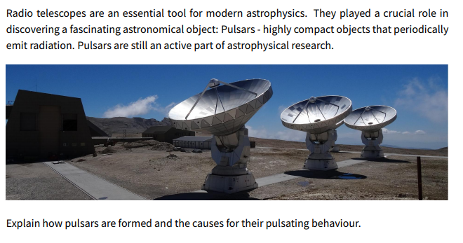 Radio telescopes are an essential tool for modern astrophysics. They played a crucial role in
discovering a fascinating astronomical object: Pulsars - highly compact objects that periodically
emit radiation. Pulsars are still an active part of astrophysical research.
Explain how pulsars are formed and the causes for their pulsating behaviour.

