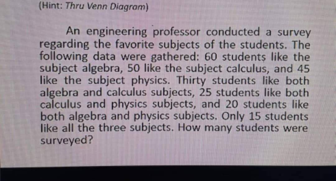 (Hint: Thru Venn Diagram)
An engineering professor conducted a survey
regarding the favorite subjects of the students. The
following data were gathered: 60 students like the
subject algebra, 50 like the subject calculus, and 45
like the subject physics. Thirty students like both
algebra and calculus subjects, 25 students like both
calculus and physics subjects, and 20 students like
both algebra and physics subjects. Only 15 students
like all the three subjects. How many students were
surveyed?