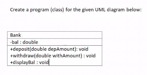 Create a program (class) for the given UML diagram below:
Bank
-bal : double
+deposit(double depAmount): void
+withdraw(double withAmount) : void
+displayBal : void
