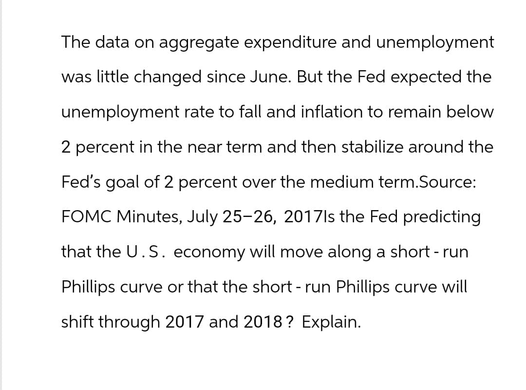 The data on aggregate expenditure and unemployment
was little changed since June. But the Fed expected the
unemployment rate to fall and inflation to remain below
2 percent in the near term and then stabilize around the
Fed's goal of 2 percent over the medium term.Source:
FOMC Minutes, July 25-26, 2017ls the Fed predicting
that the U.S. economy will move along a short-run
Phillips curve or that the short - run Phillips curve will
shift through 2017 and 2018? Explain.