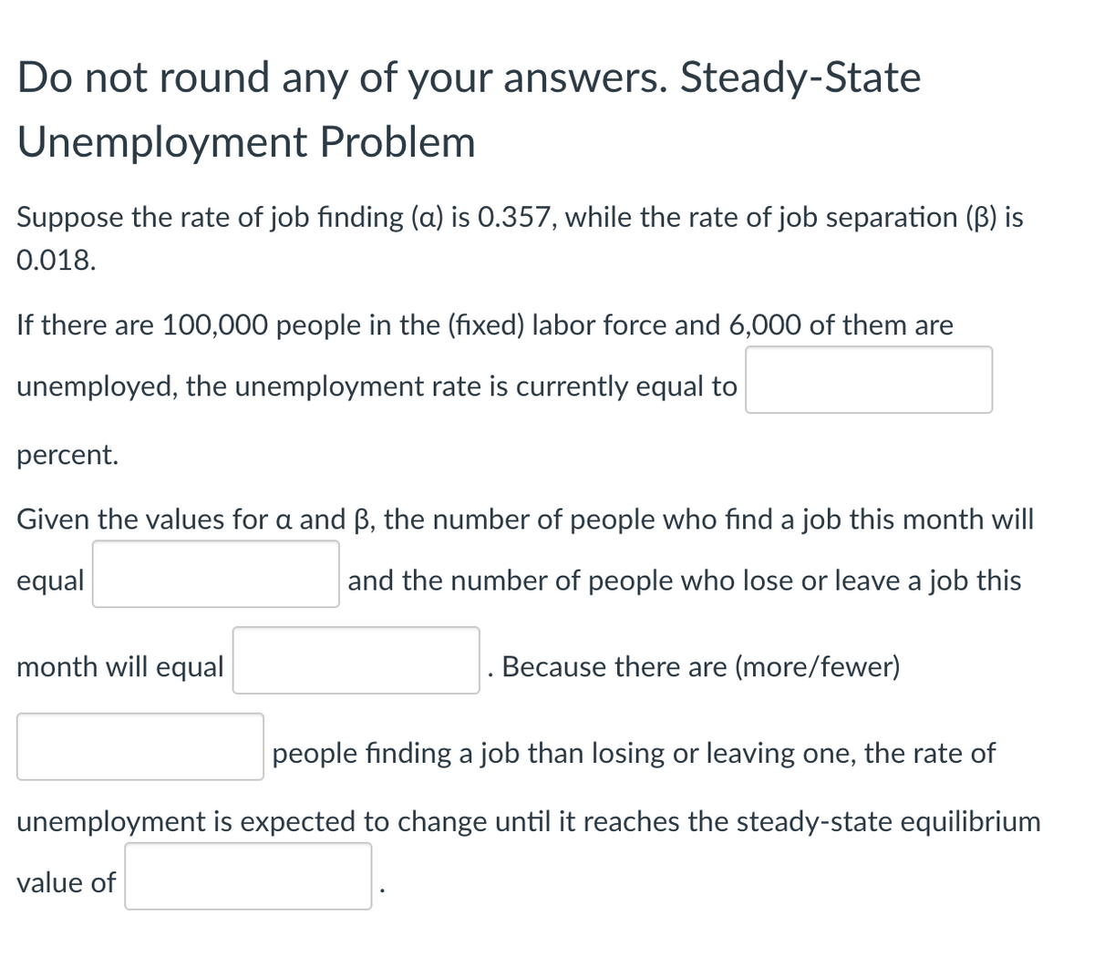 Do not round any of your answers. Steady-State
Unemployment Problem
Suppose the rate of job finding (a) is 0.357, while the rate of job separation (B) is
0.018.
If there are 100,000 people in the (fixed) labor force and 6,000 of them are
unemployed, the unemployment rate is currently equal to
percent.
Given the values for a and B, the number of people who find a job this month will
equal
and the number of people who lose or leave a job this
month will equal
Because there are (more/fewer)
people finding a job than losing or leaving one, the rate of
unemployment is expected to change until it reaches the steady-state equilibrium
value of
