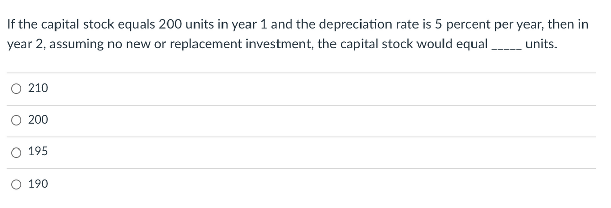 If the capital stock equals 200 units in year 1 and the depreciation rate is 5 percent per year, then in
year 2, assuming no new or replacement investment, the capital stock would equal units.
210
200
195
O 190

