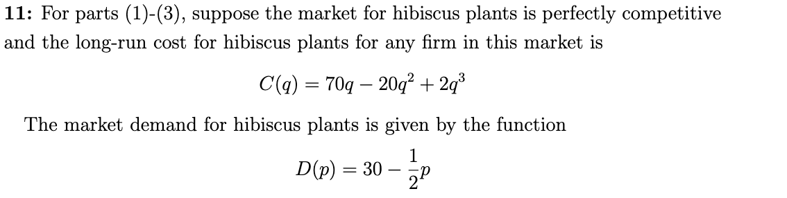 11: For parts (1)-(3), suppose the market for hibiscus plants is perfectly competitive
and the long-run cost for hibiscus plants for any firm in this market is
C(q) = 70q – 20q² + 2q³
The market demand for hibiscus plants is given by the function
1
D(p) = 30
