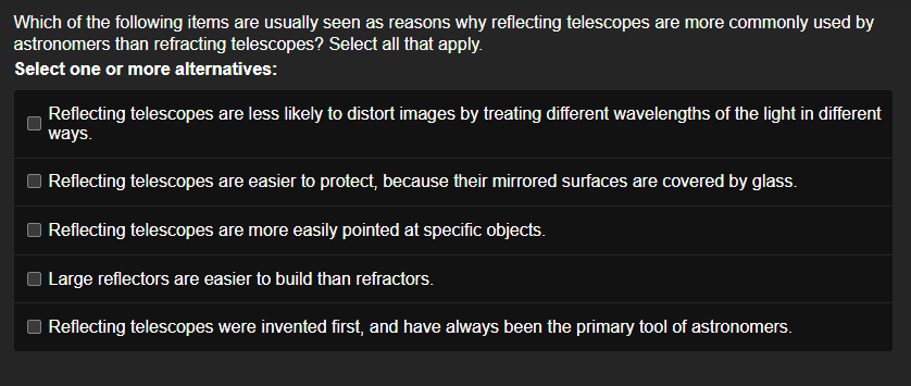 Which of the following items are usually seen as reasons why reflecting telescopes are more commonly used by
astronomers than refracting telescopes? Select all that apply.
Select one or more alternatives:
Reflecting telescopes are less likely to distort images by treating different wavelengths of the light in different
ways.
Reflecting telescopes are easier to protect, because their mirrored surfaces are covered by glass.
Reflecting telescopes are more easily pointed at specific objects.
Large reflectors are easier to build than refractors.
Reflecting telescopes were invented first, and have always been the primary tool of astronomers.