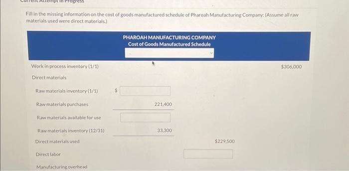 Fill in the missing information on the cost of goods manufactured schedule of Pharoah Manufacturing Company: (Assume all raw
materials used were direct materials)
Work in process inventory (1/1).
Direct materials
Raw materials inventory (1/1)
Raw materials purchases
Raw materials available for use
Raw materials inventory (12/31)
Direct materials used
Direct labor
Manufacturing overhead
$
PHAROAH MANUFACTURING COMPANY
Cost of Goods Manufactured Schedule
221,400
33,300
$229,500
$306,000