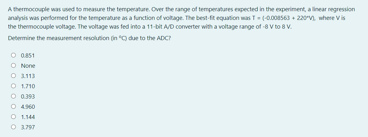 A thermocouple was used to measure the temperature. Over the range of temperatures expected in the experiment, a linear regression
analysis was performed for the temperature as a function of voltage. The best-fit equation was T = (-0.008563 + 220*V), where V is
the thermocouple voltage. The voltage was fed into a 11-bit A/D converter with a voltage range of -8 V to 8 V.
Determine the measurement resolution (in °C) due to the ADC?
O 0.851
None
O 3.113
1.710
0.393
4.960
1.144
O 3.797
