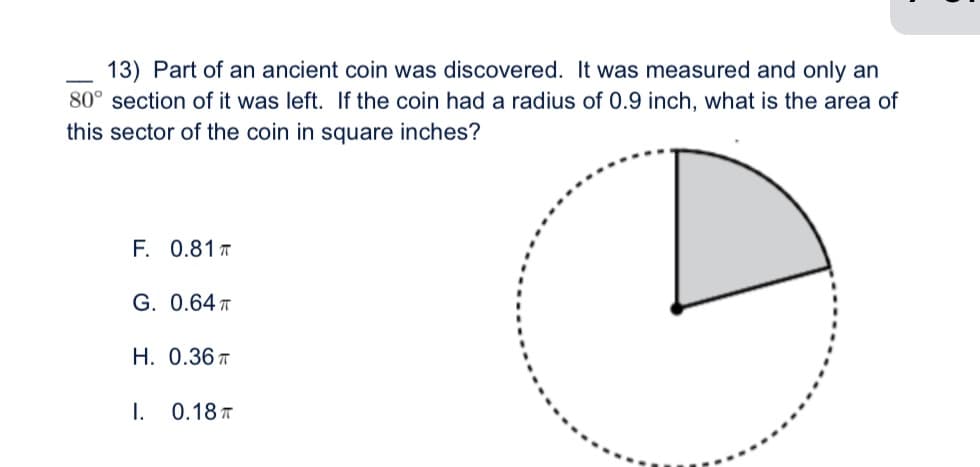 13) Part of an ancient coin was discovered. It was measured and only an
80° section of it was left. If the coin had a radius of 0.9 inch, what is the area of
this sector of the coin in square inches?
F. 0.81 T
G. 0.64 T
H. 0.36 T
I. 0.18 T