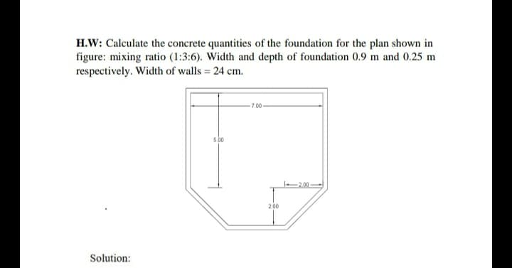H.W: Calculate the concrete quantities of the foundation for the plan shown in
figure: mixing ratio (1:3:6). Width and depth of foundation 0.9 m and 0.25 m
respectively. Width of walls = 24 cm.
Solution:
5.00
-7.00
2.00
12.00-