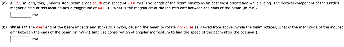 (a) A 17.0 m long, thin, uniform steel beam slides south at a speed of 29.0 m/s. The length of the beam maintains an east-west orientation while sliding. The vertical component of the Earth's
magnetic field at this location has a magnitude of 44.0 µT. What is the magnitude of the induced emf between the ends of the beam (in mV)?
mV
(b) What If? The west end of the beam impacts and sticks to a pylon, causing the beam to rotate clockwise as viewed from above. While the beam rotates, what is the magnitude of the induced
emf between the ends of the beam (in mV)? (Hint: use conservation of angular momentum to find the speed of the beam after the collision.)
mV

