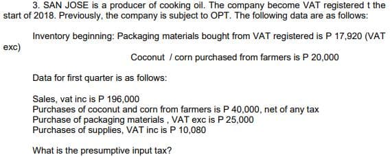 3. SAN JOSE is a producer of cooking oil. The company become VAT registered t the
start of 2018. Previously, the company is subject to OPT. The following data are as follows:
Inventory beginning: Packaging materials bought from VAT registered is P 17,920 (VAT
exc)
Coconut / corn purchased from farmers is P 20,000
Data for first quarter is as follows:
Sales, vat inc is P 196,000
Purchases of coconut and corn from farmers is P 40,000, net of any tax
Purchase of packaging materials , VAT exc is P 25,000
Purchases of supplies, VAT inc is P 10,080
What is the presumptive input tax?
