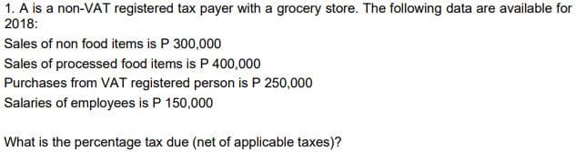 1. A is a non-VAT registered tax payer with a grocery store. The following data are available for
2018:
Sales of non food items is P 300,000
Sales of processed food items is P 400,000
Purchases from VAT registered person is P 250,000
Salaries of employees is P 150,000
What is the percentage tax due (net of applicable taxes)?
