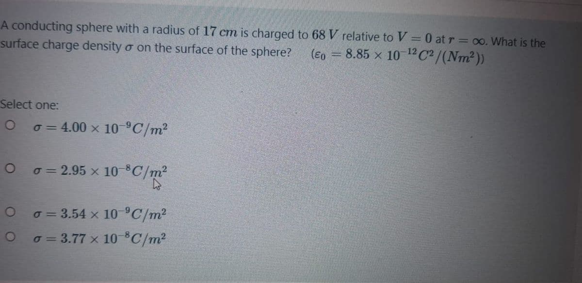 A conducting sphere with a radius of 17 cm is charged to 68V relative to V = 0 at r = 0o. What is the
surface charge density o on the surface of the sphere?
(E0 = 8.85 x 10 1ºC² /(Nm²))
Select one:
o = 4.00 x 10 °C/m2
o = 2.95 x 10 8C/m²
o = 3.54 x 10 C/m²
o = 3.77 x 10 ®C/m²

