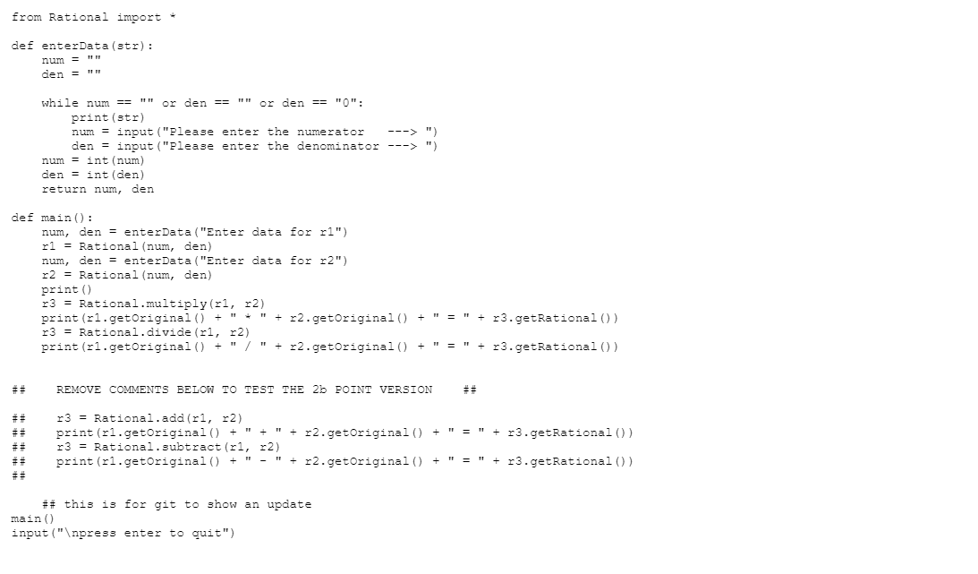 from Rational import
def enterData (str):
num= 1111
den = ""
##
while num ==
print (str)
##
or den ==
def main ():
num, den = enterData ("Enter data for r1")
r1 Rational (num, den)
num, den = enterData ("Enter data for r2")
r2 = Rational (num, den)
print ()
r3 Rational.multiply (r1, x2)
print (r1.getOriginal () +
+
r3 Rational.divide (rl, r2)
print (r1.getOriginal () + " / "+r2.getoriginal () +
or den == "0":
num=input ("Please enter the numerator ---> ")
den = input ("Please enter the denominator ---> ")
num=int (num)
den int (den)
return num, den
REMOVE COMMENTS BELOW TO TEST THE 2b POINT VERSION
+ r2.getoriginal () + "1 = "1
main ()
input("\npress enter to quit")
+ r3.getRational ())
" + x3.getRational ())
r3 Rational.add (r1, x2)
## print (r1.getOriginal () + " + " + r2.getoriginal () + " = " + r3.getRational ())
r3 Rational.subtract (1, 2)
##
## print (r1.getOriginal () + " - " + r2.getOriginal () + " = " + r3.getRational ())
##
## this is for git to show an update
##