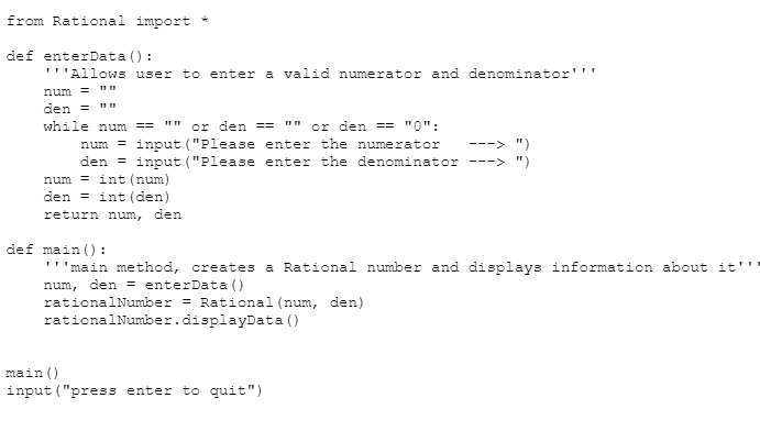 from Rational import *
def enterData():
"''Allows user to enter a valid numerator and denominator'''
num = ""
den =
while num ==
or den ==
or den == "0";
num= input ("Please enter the numerator
den = input ("Please enter the denominator --->
num=int (num)
den int (den)
return num, den
--
def main ():
'''main method, creates a Rational number and displays information about it'
num, den = enterData()
rational Number = Rational (num, den)
rational
Number.displayData()
main ()
input ("press enter to quit")