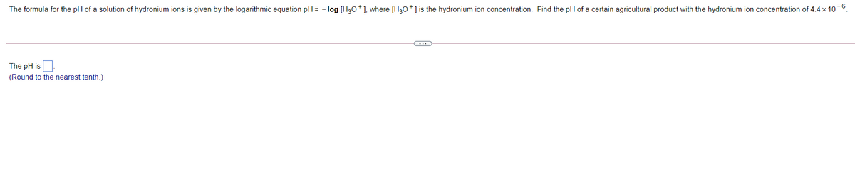 The formula for the pH of a solution of hydronium ions is given by the logarithmic equation pH = - log [H30*], where [H30*] is the hydronium ion concentration. Find the pH of a certain agricultural product with the hydronium ion concentration of 4.4 x 10-0.
The pH is
(Round to the nearest tenth.)
