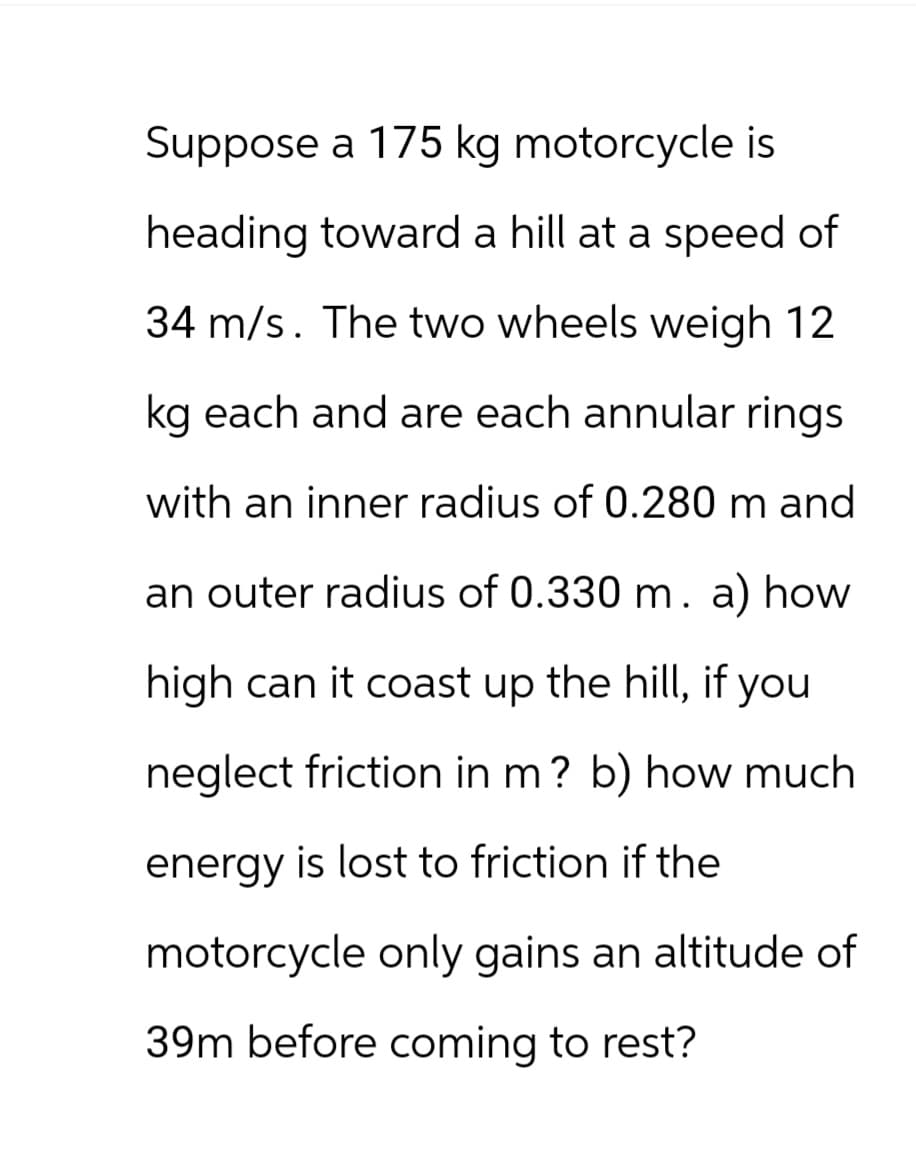 Suppose a 175 kg motorcycle is
heading toward a hill at a speed of
34 m/s. The two wheels weigh 12
kg each and are each annular rings
with an inner radius of 0.280 m and
an outer radius of 0.330 m. a) how
high can it coast up the hill, if you
neglect friction in m? b) how much
energy is lost to friction if the
motorcycle only gains an altitude of
39m before coming to rest?