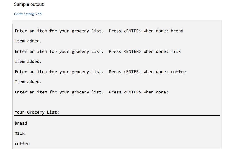 Sample output:
Code Listing 186
Enter an item for your grocery list. Press <ENTER> when done: bread
Item added.
Enter an item for your grocery list. Press <ENTER> when done: milk
Item added.
Enter an item for your grocery list. Press <ENTER> when done: coffee
Item added.
Enter an item for your grocery list. Press <ENTER> when done:
Your Grocery List:
bread
milk
coffee