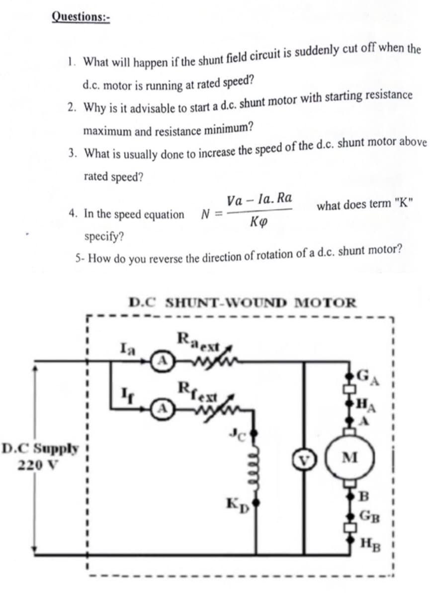 Questions:-
1. What will happen if the shunt field circuit is suddenly cut off when the
d.c. motor is running at rated speed?
2. Why is it advisable to start a d.c. shunt motor with starting resistance
maximum and resistance minimum?
3. What is usually done to increase the speed of the d.c. shunt motor above
rated speed?
D.C Supply
220 V
4. In the speed equation N =
specify?
5-How do you reverse the direction of rotation of a d.c. shunt motor?
Ia
Va
Raest
D.C SHUNT-WOUND MOTOR
man
Riest
la. Ra
Kø
what does term "K"
Kp
M
B
GB
HB