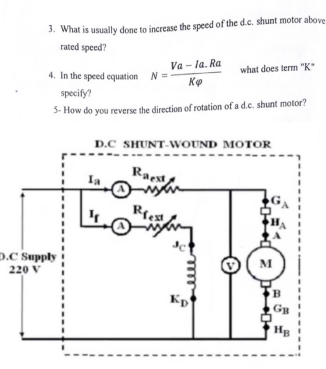 3. What is usually done to increase the speed of the d.c. shunt motor above
rated speed?
D.C Supply
220 V
4. In the speed equation N =
specify?
5-How do you reverse the direction of rotation of a d.c. shunt motor?
Ia
Va-la. Ra
Kø
D.C SHUNT-WOUND MOTOR
Raest
www
Riest
what does term "K"
Kp
M
B
GB
HB