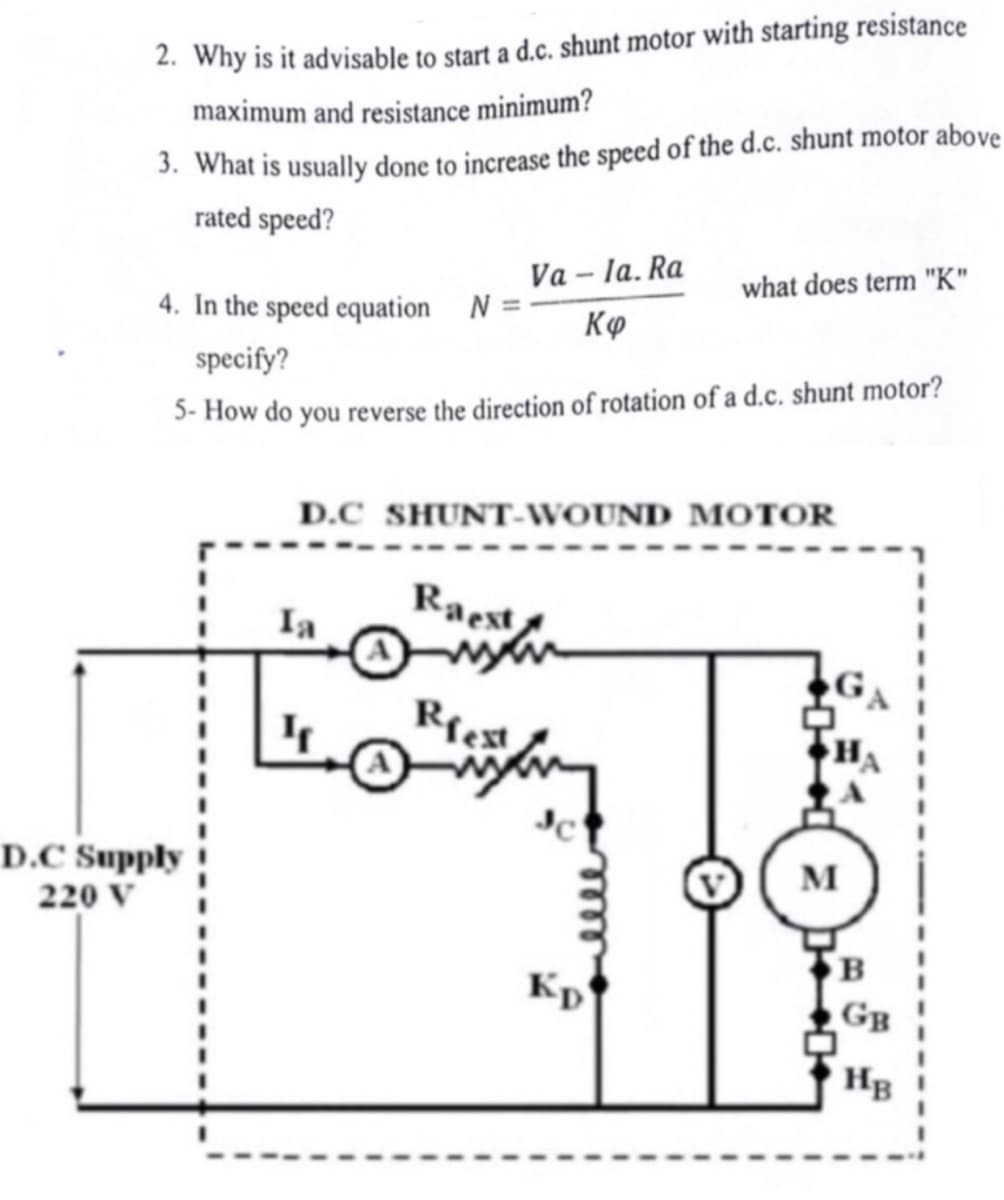 2. Why is it advisable to start a d.c. shunt motor with starting resistance
maximum and resistance minimum?
3. What is usually done to increase the speed of the d.c. shunt motor above
rated speed?
D.C Supply
220 V
4. In the speed equation N=-
specify?
5-How do you reverse the direction of rotation of a d.c. shunt motor?
Va-la. Ra
Κφ
Raest
D.C SHUNT-WOUND MOTOR
Riest
what does term "K"
Kp
GA
M
B
GB
HB